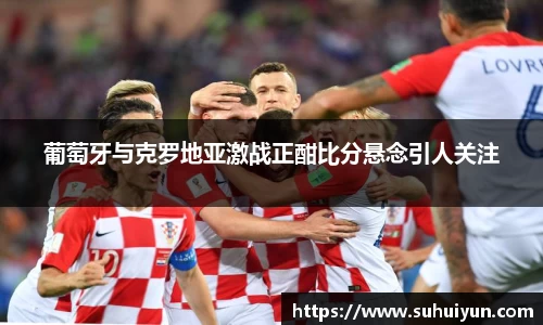 葡萄牙与克罗地亚激战正酣比分悬念引人关注